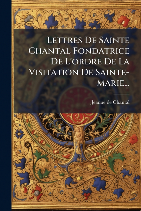 Lettres De Sainte Chantal Fondatrice De L’ordre De La Visitation De Sainte-marie...