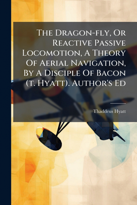 The Dragon-fly, Or Reactive Passive Locomotion, A Theory Of Aerial Navigation, By A Disciple Of Bacon (t. Hyatt). Author’s Ed