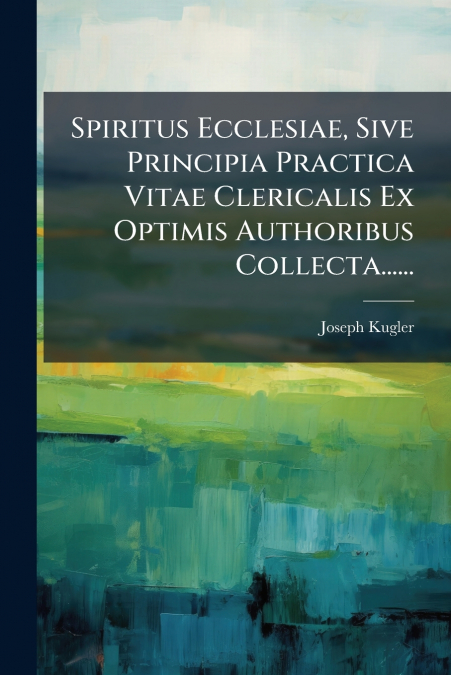 Spiritus Ecclesiae, Sive Principia Practica Vitae Clericalis Ex Optimis Authoribus Collecta......