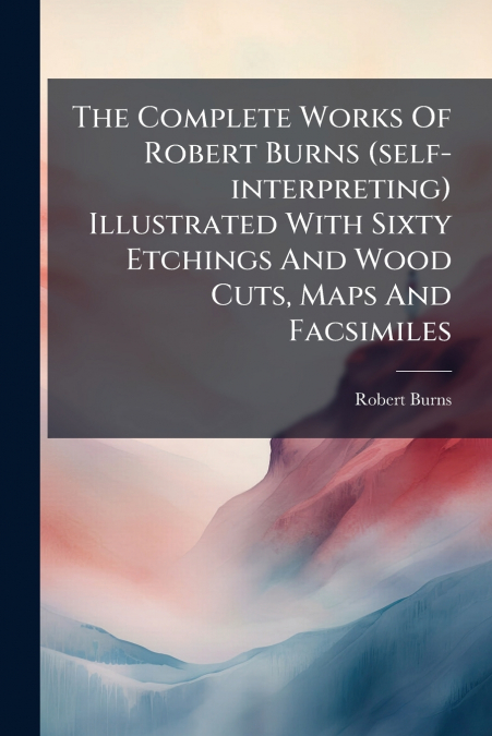 The Complete Works Of Robert Burns (self-interpreting) Illustrated With Sixty Etchings And Wood Cuts, Maps And Facsimiles