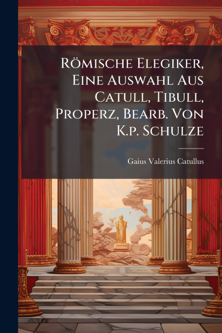 Römische Elegiker, Eine Auswahl Aus Catull, Tibull, Properz, Bearb. Von K.p. Schulze