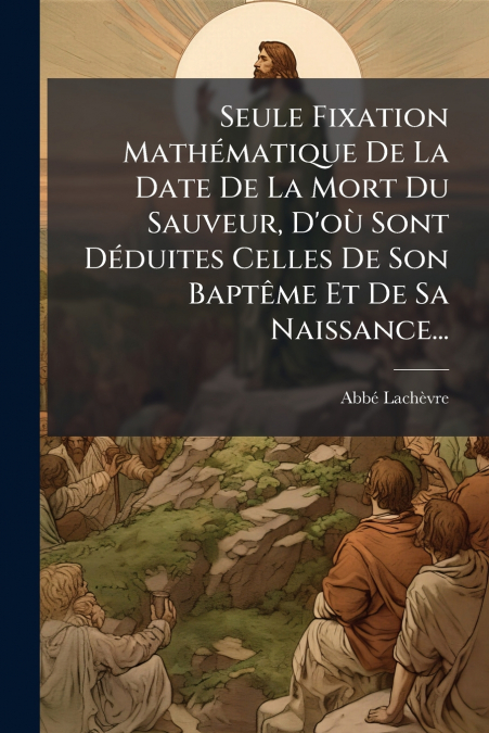 Seule Fixation Mathématique De La Date De La Mort Du Sauveur, D’où Sont Déduites Celles De Son Baptême Et De Sa Naissance...