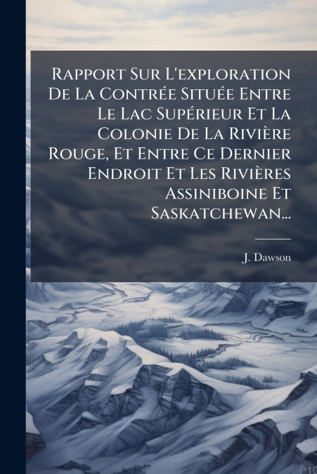 Rapport Sur L’exploration De La Contrée Située Entre Le Lac Supérieur Et La Colonie De La Rivière Rouge, Et Entre Ce Dernier Endroit Et Les Rivières Assiniboine Et Saskatchewan...