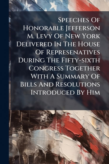 Speeches Of Honorable Jefferson M. Levy Of New York Delivered In The House Of Represenatives During The Fifty-sixth Congress Together With A Summary Of Bills And Resolutions Introduced By Him