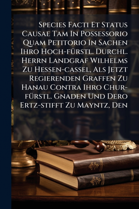 Species Facti Et Status Causae Tam In Possessorio Quam Petitorio In Sachen Ihro Hoch-fürstl. Durchl. Herrn Landgraf Wilhelms Zu Hessen-cassel, Als Jetzt Regierenden Graffen Zu Hanau Contra Ihro Chur-f