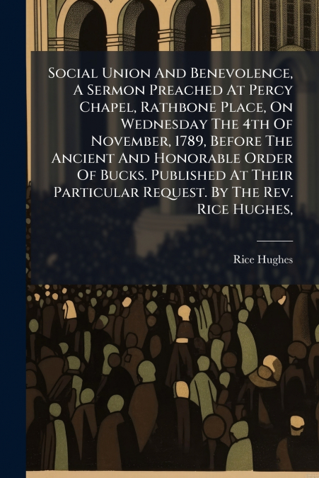 Social Union And Benevolence, A Sermon Preached At Percy Chapel, Rathbone Place, On Wednesday The 4th Of November, 1789, Before The Ancient And Honorable Order Of Bucks. Published At Their Particular 
