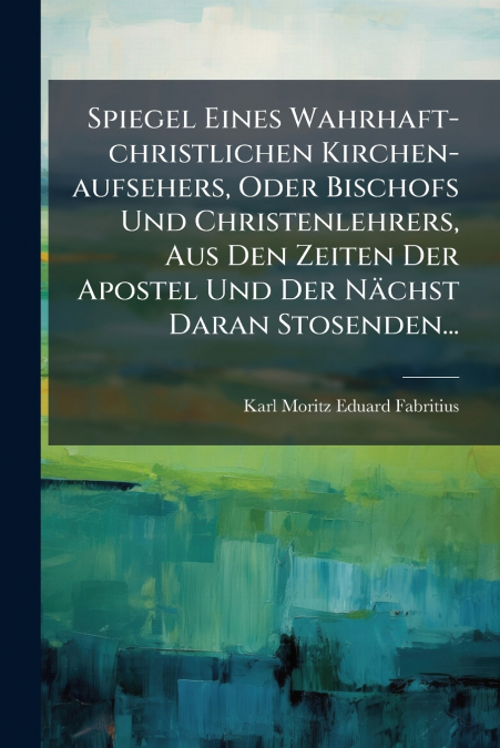 Spiegel Eines Wahrhaft-christlichen Kirchen-aufsehers, Oder Bischofs Und Christenlehrers, Aus Den Zeiten Der Apostel Und Der Nächst Daran Stosenden...