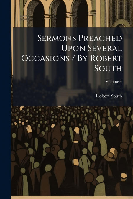 Sermons Preached Upon Several Occasions / By Robert South; Volume 4