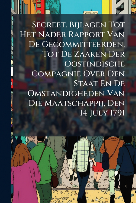 Secreet. Bijlagen Tot Het Nader Rapport Van De Gecommitteerden, Tot De Zaaken Der Oostindische Compagnie Over Den Staat En De Omstandigheden Van Die Maatschappij, Den 14 July 1791