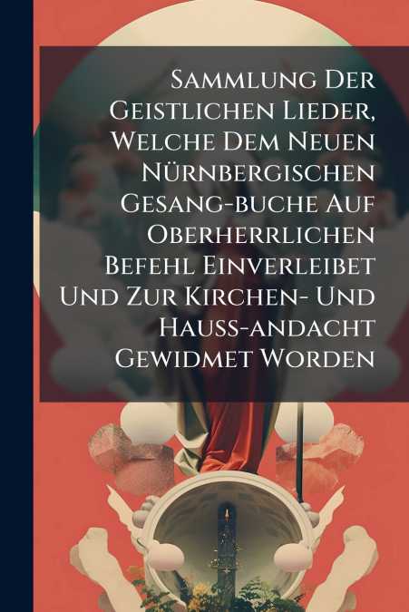 Sammlung Der Geistlichen Lieder, Welche Dem Neuen Nürnbergischen Gesang-buche Auf Oberherrlichen Befehl Einverleibet Und Zur Kirchen- Und Hauß-andacht Gewidmet Worden