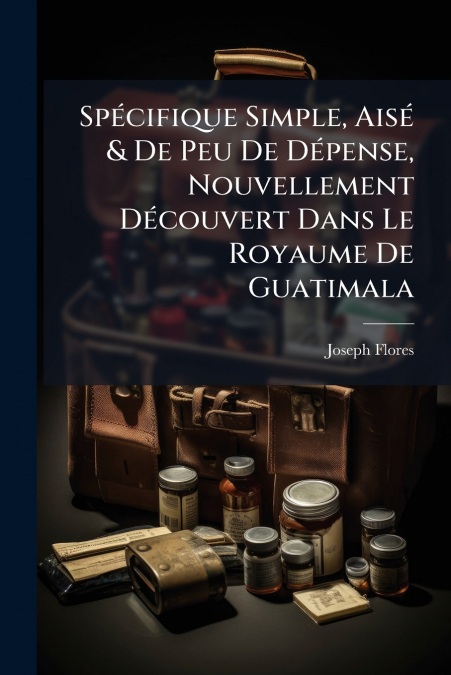 Spécifique Simple, Aisé & De Peu De Dépense, Nouvellement Découvert Dans Le Royaume De Guatimala