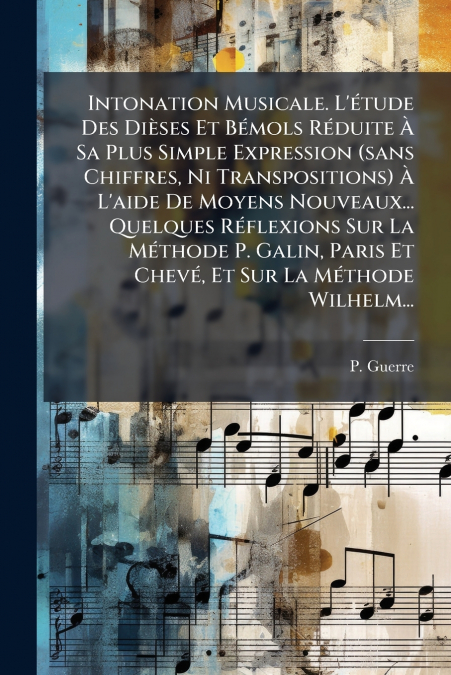Intonation Musicale. L’étude Des Dièses Et Bémols Réduite À Sa Plus Simple Expression (sans Chiffres, Ni Transpositions) À L’aide De Moyens Nouveaux... Quelques Réflexions Sur La Méthode P. Galin, Par