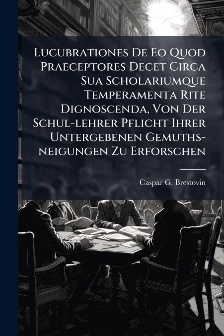 Lucubrationes De Eo Quod Praeceptores Decet Circa Sua Scholariumque Temperamenta Rite Dignoscenda, Von Der Schul-lehrer Pflicht Ihrer Untergebenen Gemuths-neigungen Zu Erforschen