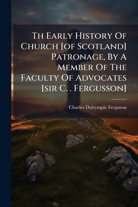 Th Early History Of Church [of Scotland] Patronage, By A Member Of The Faculty Of Advocates [sir C. . Fergusson]