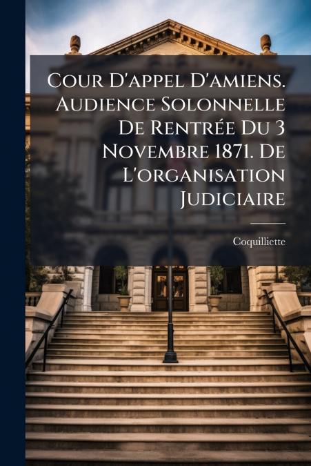 Cour D’appel D’amiens. Audience Solonnelle De Rentrée Du 3 Novembre 1871. De L’organisation Judiciaire