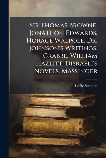 Sir Thomas Browne. Jonathon Edwards. Horace Walpole. Dr. Johnson’s Writings. Crabbe. William Hazlitt. Disraeli’s Novels. Massinger