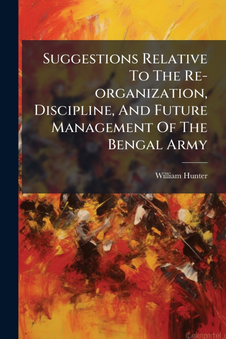 Suggestions Relative To The Re-organization, Discipline, And Future Management Of The Bengal Army