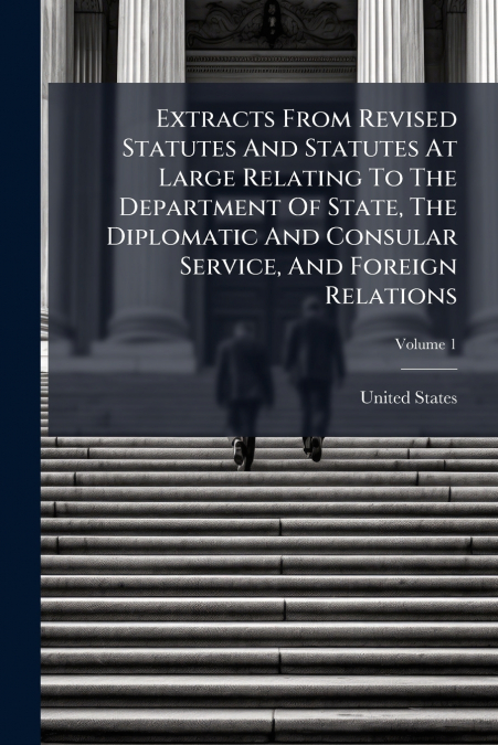 Extracts From Revised Statutes And Statutes At Large Relating To The Department Of State, The Diplomatic And Consular Service, And Foreign Relations; Volume 1