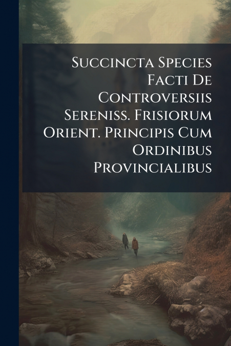 Succincta Species Facti De Controversiis Sereniss. Frisiorum Orient. Principis Cum Ordinibus Provincialibus