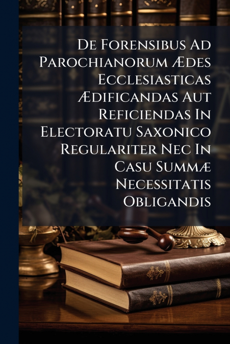 De Forensibus Ad Parochianorum Ædes Ecclesiasticas Ædificandas Aut Reficiendas In Electoratu Saxonico Regulariter Nec In Casu Summæ Necessitatis Obligandis