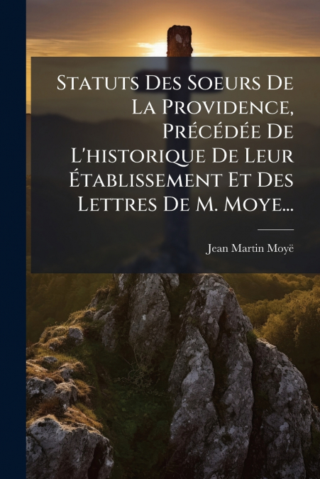 Statuts Des Soeurs De La Providence, Précédée De L’historique De Leur Établissement Et Des Lettres De M. Moye...
