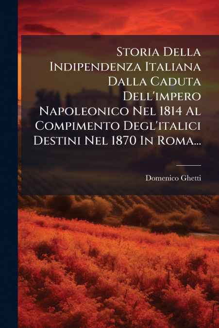 Storia Della Indipendenza Italiana Dalla Caduta Dell’impero Napoleonico Nel 1814 Al Compimento Degl’italici Destini Nel 1870 In Roma...