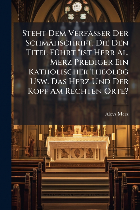 Steht Dem Verfasser Der Schmähschrift, Die Den Titel Führt 'ist Herr Al. Merz Prediger Ein Katholischer Theolog Usw. Das Herz Und Der Kopf Am Rechten Orte?