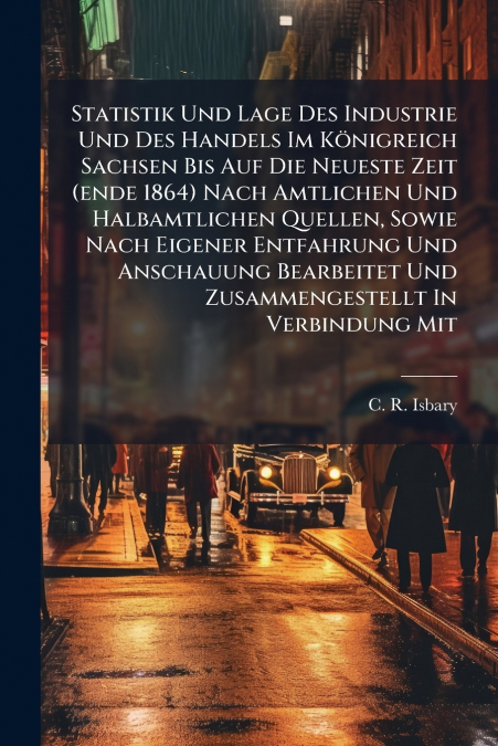 Statistik Und Lage Des Industrie Und Des Handels Im Königreich Sachsen Bis Auf Die Neueste Zeit (ende 1864) Nach Amtlichen Und Halbamtlichen Quellen, Sowie Nach Eigener Entfahrung Und Anschauung Bearb