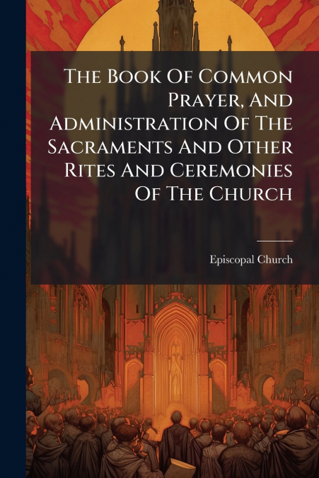 The Book Of Common Prayer, And Administration Of The Sacraments And Other Rites And Ceremonies Of The Church