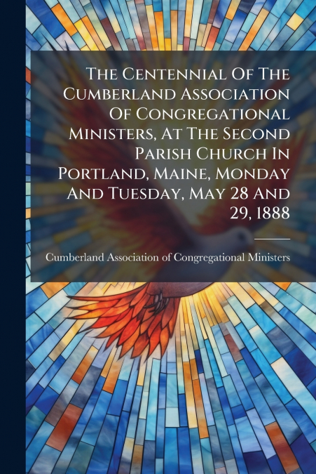 The Centennial Of The Cumberland Association Of Congregational Ministers, At The Second Parish Church In Portland, Maine, Monday And Tuesday, May 28 And 29, 1888