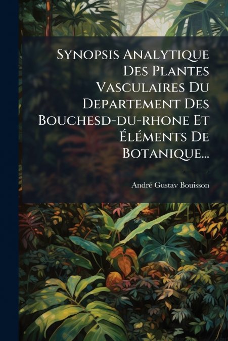 Synopsis Analytique Des Plantes Vasculaires Du Departement Des Bouchesd-du-rhone Et Éléments De Botanique...