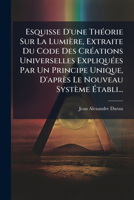 Esquisse D’une Théorie Sur La Lumière, Extraite Du Code Des Créations Universelles Expliquées Par Un Principe Unique, D’après Le Nouveau Système Établi...