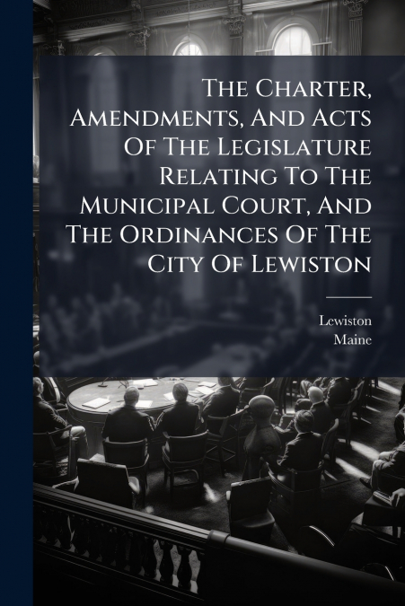 The Charter, Amendments, And Acts Of The Legislature Relating To The Municipal Court, And The Ordinances Of The City Of Lewiston