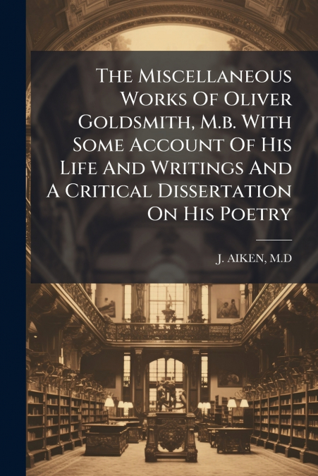 The Miscellaneous Works Of Oliver Goldsmith, M.b. With Some Account Of His Life And Writings And A Critical Dissertation On His Poetry