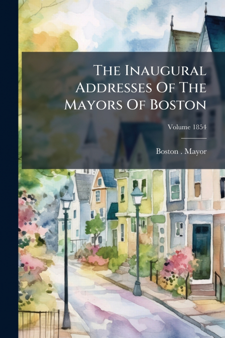 The Inaugural Addresses Of The Mayors Of Boston; Volume 1854