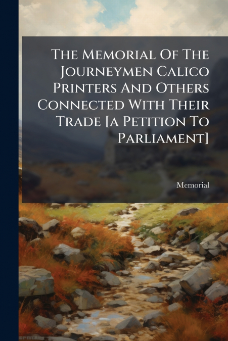 The Memorial Of The Journeymen Calico Printers And Others Connected With Their Trade [a Petition To Parliament]
