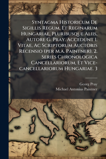 Syntagma Historicum De Sigillis Regum, Et Reginarum Hungariae, Pluribusque Aliis, Autore G. Pray. Accedunt 1. Vitae, Ac Scriptorum Auctoris Recensio (per M.a. Paintner). 2. Series Chronologica Cancell