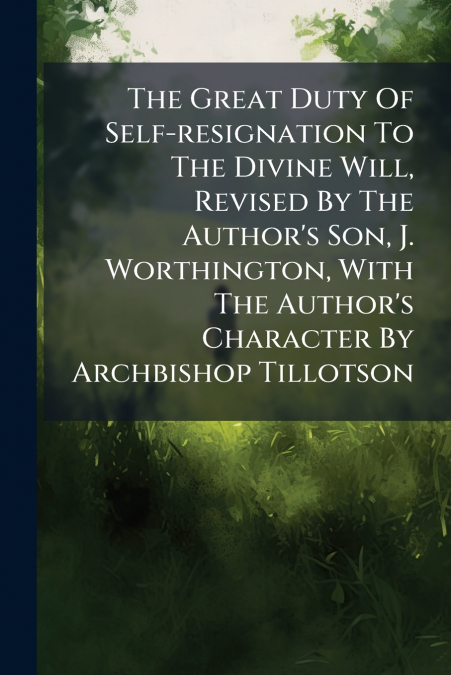 The Great Duty Of Self-resignation To The Divine Will, Revised By The Author’s Son, J. Worthington, With The Author’s Character By Archbishop Tillotson