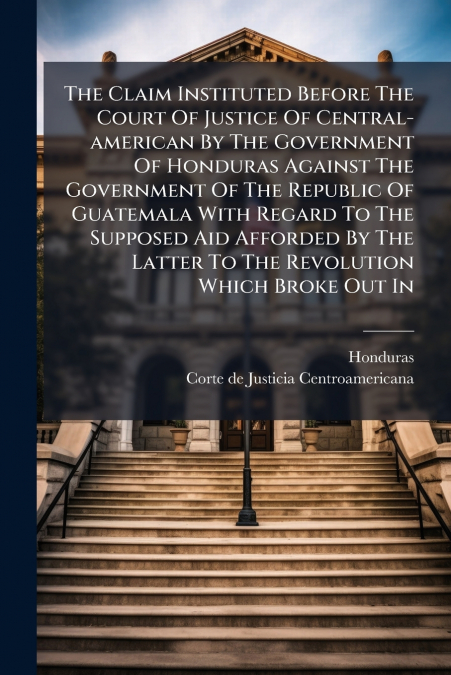 The Claim Instituted Before The Court Of Justice Of Central-american By The Government Of Honduras Against The Government Of The Republic Of Guatemala With Regard To The Supposed Aid Afforded By The L