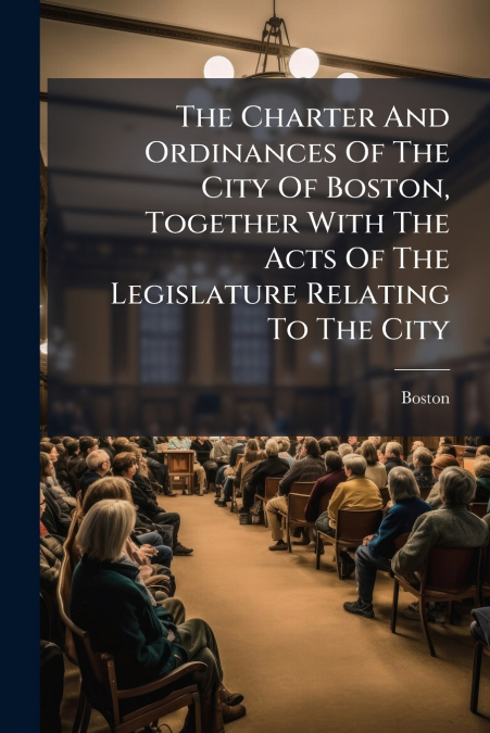 The Charter And Ordinances Of The City Of Boston, Together With The Acts Of The Legislature Relating To The City