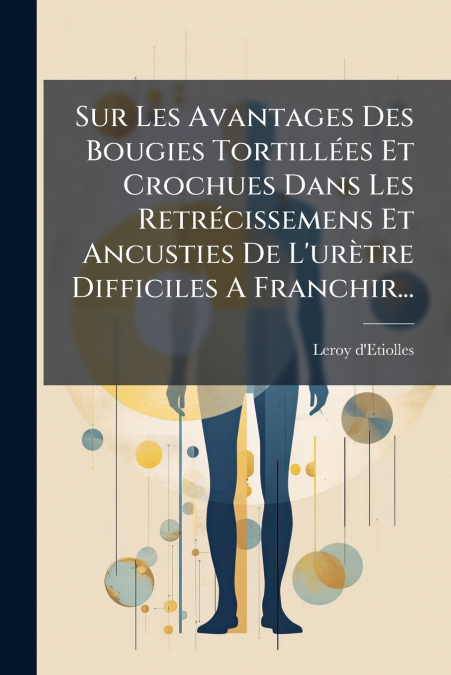 Sur Les Avantages Des Bougies Tortillées Et Crochues Dans Les Retrécissemens Et Ancusties De L’urètre Difficiles A Franchir...