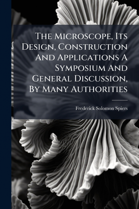 The Microscope, Its Design, Construction And Applications A Symposium And General Discussion, By Many Authorities