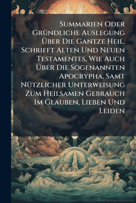 Summarien Oder Gründliche Auslegung Über Die Gantze Heil. Schrifft Alten Und Neuen Testamentes, Wie Auch Über Die Sogenannten Apocrypha, Samt Nützlicher Unterweisung Zum Heilsamen Gebrauch Im Glauben,