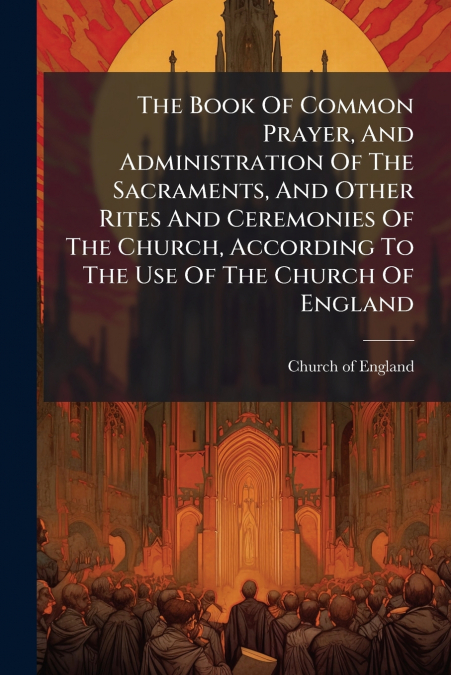 The Book Of Common Prayer, And Administration Of The Sacraments, And Other Rites And Ceremonies Of The Church, According To The Use Of The Church Of England