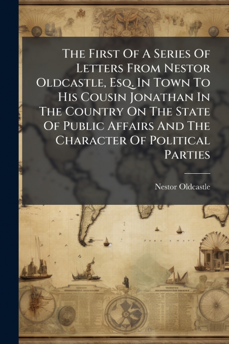 The First Of A Series Of Letters From Nestor Oldcastle, Esq. In Town To His Cousin Jonathan In The Country On The State Of Public Affairs And The Character Of Political Parties