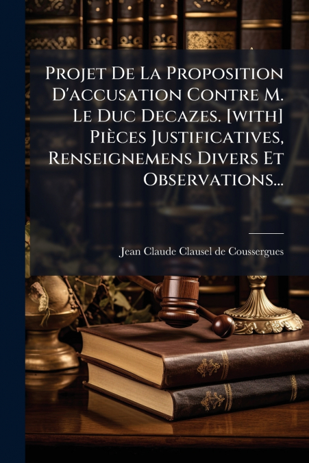 Projet De La Proposition D’accusation Contre M. Le Duc Decazes. [with] Pièces Justificatives, Renseignemens Divers Et Observations...