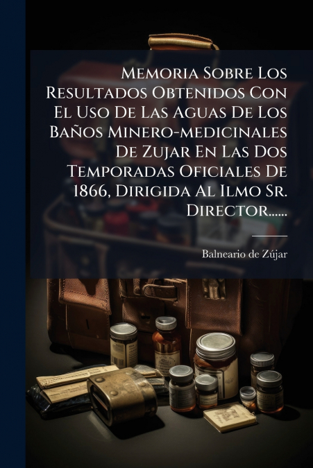 Memoria Sobre Los Resultados Obtenidos Con El Uso De Las Aguas De Los Baños Minero-medicinales De Zujar En Las Dos Temporadas Oficiales De 1866, Dirigida Al Ilmo Sr. Director......
