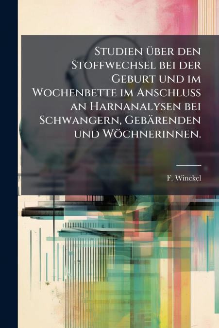 Studien über den Stoffwechsel bei der Geburt und im Wochenbette im Anschluss an Harnanalysen bei Schwangern, Gebärenden und Wöchnerinnen.