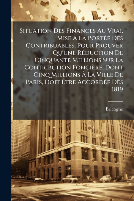 Situation Des Finances Au Vrai, Mise À La Portée Des Contribuables, Pour Prouver Qu’une Réduction De Cinquante Millions Sur La Contribution Foncière, Dont Cinq Millions À La Ville De Paris, Doit Être 