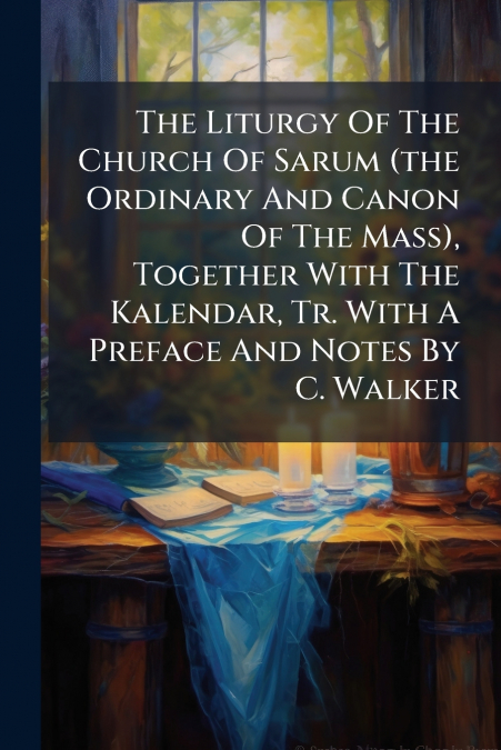 The Liturgy Of The Church Of Sarum (the Ordinary And Canon Of The Mass), Together With The Kalendar, Tr. With A Preface And Notes By C. Walker